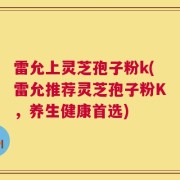 雷允上灵芝孢子粉k(雷允推荐灵芝孢子粉K，养生健康首选)