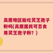 高原地区能吃灵芝孢子粉吗(高原居民可否食用灵芝孢子粉？)