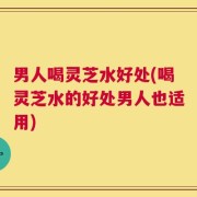 男人喝灵芝水好处(喝灵芝水的好处男人也适用)