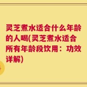 灵芝煮水适合什么年龄的人喝(灵芝煮水适合所有年龄段饮用：功效详解)