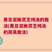 黑豆泥鳅灵芝炖汤的做法(黑豆泥鳅灵芝炖汤的简易做法)
