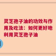 灵芝孢子油的功效与作用及吃法：如何更好地利用灵芝孢子油