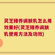灵芝臻养调肤乳怎么用效果好(灵芝臻养调肤乳使用方法及功效)