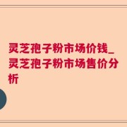 灵芝孢子粉市场价钱_灵芝孢子粉市场售价分析