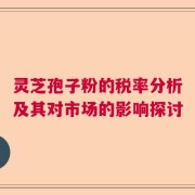 灵芝孢子粉的税率分析及其对市场的影响探讨