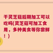 干灵芝菇后期加工可以吃吗(灵芝菇可加工食用，多种美食等你尝鲜！)