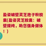 盈姿破壁灵芝孢子粉胶囊(盈姿灵芝胶囊：破壁提纯，助您强身健体！)