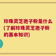 珍珠灵芝孢子粉是什么(了解珍珠灵芝孢子粉的基本知识)