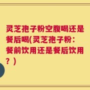 灵芝孢子粉空腹喝还是餐后喝(灵芝孢子粉：餐前饮用还是餐后饮用？)