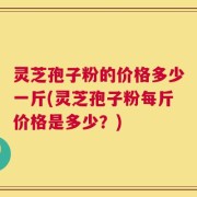 灵芝孢子粉的价格多少一斤(灵芝孢子粉每斤价格是多少？)