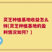 灵芝种植基地收益怎么样(灵芝种植基地的盈利情况如何？)