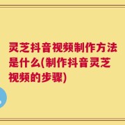 灵芝抖音视频制作方法是什么(制作抖音灵芝视频的步骤)