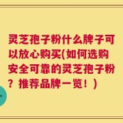 灵芝孢子粉什么牌子可以放心购买(如何选购安全可靠的灵芝孢子粉？推荐品牌一览！)