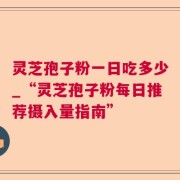 灵芝孢子粉一日吃多少_“灵芝孢子粉每日推荐摄入量指南”