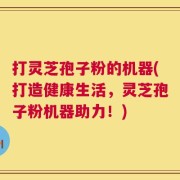 打灵芝孢子粉的机器(打造健康生活，灵芝孢子粉机器助力！)