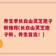 养生季长白山灵芝孢子粉推荐(长白山灵芝孢子粉，养生首选！)