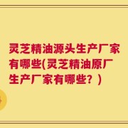 灵芝精油源头生产厂家有哪些(灵芝精油原厂生产厂家有哪些？)