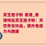 灵芝孢子粉 香港_香港特选灵芝孢子粉：天然养生珍品，提升免疫力与健康