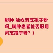 脚肿 能吃灵芝孢子粉吗_脚肿患者能否服用灵芝孢子粉？)