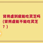 肾阴虚到底能吃灵芝吗(肾阴虚能不能吃灵芝？)