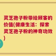 灵芝孢子粉带给顾客的价值(健康生活：探索灵芝孢子粉的神奇功效)