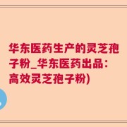 华东医药生产的灵芝孢子粉_华东医药出品：高效灵芝孢子粉)