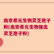 南京希元生物灵芝孢子粉(南京希元生物推出灵芝孢子粉)