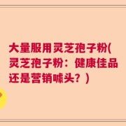 大量服用灵芝孢子粉(灵芝孢子粉：健康佳品还是营销噱头？)
