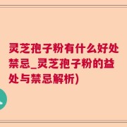 灵芝孢子粉有什么好处禁忌_灵芝孢子粉的益处与禁忌解析)