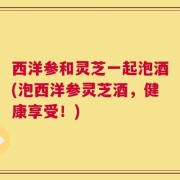 西洋参和灵芝一起泡酒(泡西洋参灵芝酒，健康享受！)