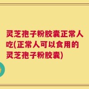 灵芝孢子粉胶囊正常人吃(正常人可以食用的灵芝孢子粉胶囊)
