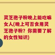 灵芝孢子粉晚上能吃嘛女人(晚上可否食用灵芝孢子粉？你需要了解的女性知识)