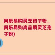 网乐易购灵芝孢子粉_网乐易购高品质灵芝孢子粉)