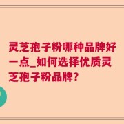 灵芝孢子粉哪种品牌好一点_如何选择优质灵芝孢子粉品牌？