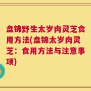 盘锦野生太岁肉灵芝食用方法(盘锦太岁肉灵芝：食用方法与注意事项)