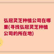 弘冠灵芝种植公司在哪里(寻找弘冠灵芝种植公司的所在地)