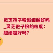 灵芝孢子粉越细越好吗_灵芝孢子粉的粒度：越细越好吗？