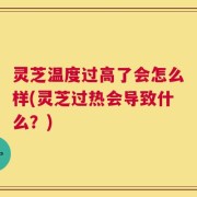 灵芝温度过高了会怎么样(灵芝过热会导致什么？)