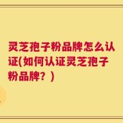 灵芝孢子粉品牌怎么认证(如何认证灵芝孢子粉品牌？)