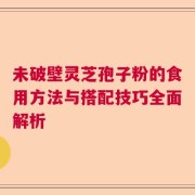 未破壁灵芝孢子粉的食用方法与搭配技巧全面解析