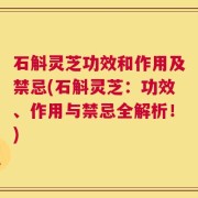 石斛灵芝功效和作用及禁忌(石斛灵芝：功效、作用与禁忌全解析！)