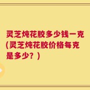 灵芝炖花胶多少钱一克(灵芝炖花胶价格每克是多少？)
