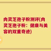 肉灵芝孢子粉测评(肉灵芝孢子粉：健康与美容的双重奇迹)