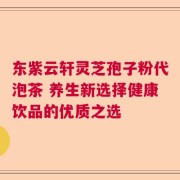 东紫云轩灵芝孢子粉代泡茶 养生新选择健康饮品的优质之选
