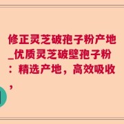 修正灵芝破孢子粉产地_优质灵芝破壁孢子粉：精选产地，高效吸收，