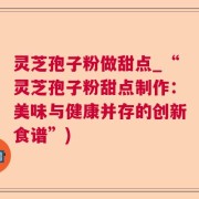 灵芝孢子粉做甜点_“灵芝孢子粉甜点制作：美味与健康并存的创新食谱”)