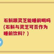 石斛跟灵芝能睡前喝吗(石斛与灵芝可否作为睡前饮料？)