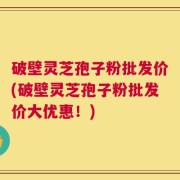 破壁灵芝孢子粉批发价(破壁灵芝孢子粉批发价大优惠！)