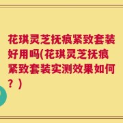 花琪灵芝抚痕紧致套装好用吗(花琪灵芝抚痕紧致套装实测效果如何？)