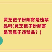 灵芝孢子粉邮寄是违禁品吗(灵芝孢子粉邮寄是否属于违禁品？)